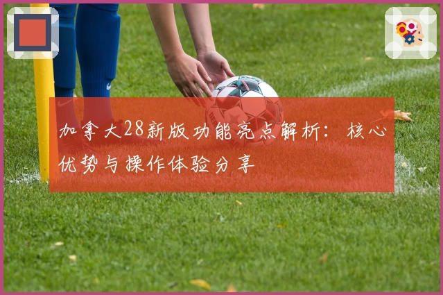 加拿大28新版功能亮点解析：核心优势与操作体验分享