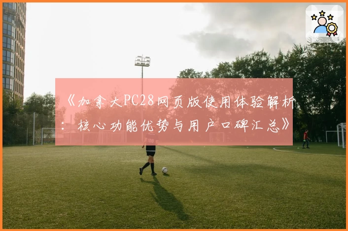 《加拿大PC28网页版使用体验解析：核心功能优势与用户口碑汇总》